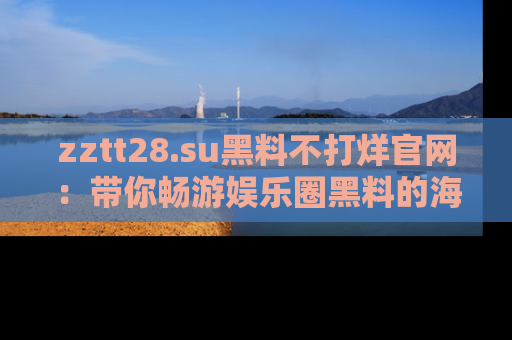 zztt28.su黑料不打烊官网：带你畅游娱乐圈黑料的海洋，掌握每一条最新消息
