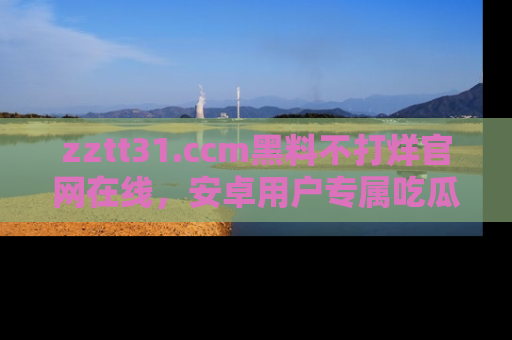 zztt31.ccm黑料不打烊官网在线，安卓用户专属吃瓜神器大揭秘