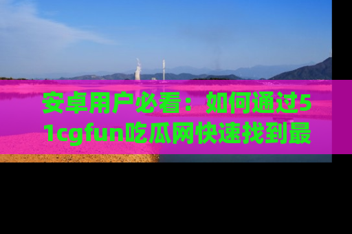 安卓用户必看：如何通过51cgfun吃瓜网快速找到最新链接？
