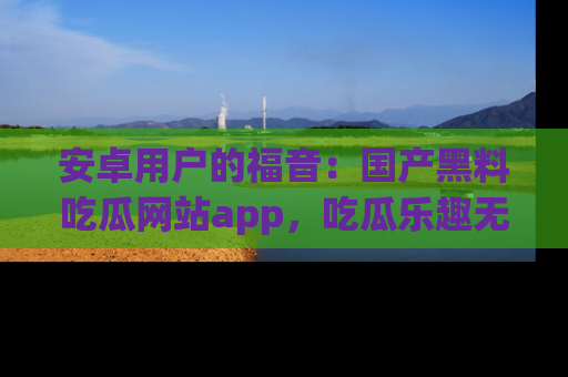 安卓用户的福音：国产黑料吃瓜网站app，吃瓜乐趣无穷尽！