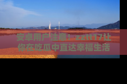 安卓用户注意！zztt17让你在吃瓜中直达幸福生活
