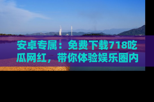 安卓专属：免费下载718吃瓜网红，带你体验娱乐圈内幕