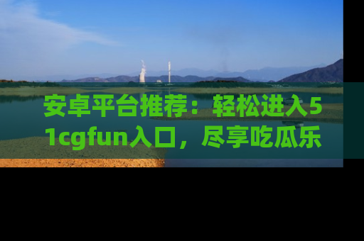 安卓平台推荐:轻松进入51cgfun入口,尽享吃瓜乐趣