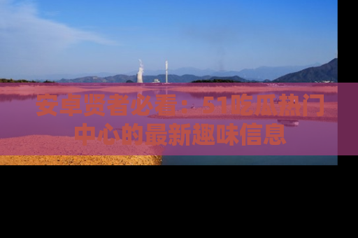 安卓贤者必看：51吃瓜热门中心的最新趣味信息