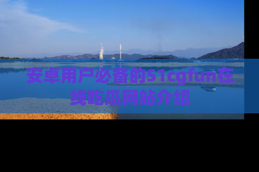 安卓用户必备的51cgfun在线吃瓜网站介绍