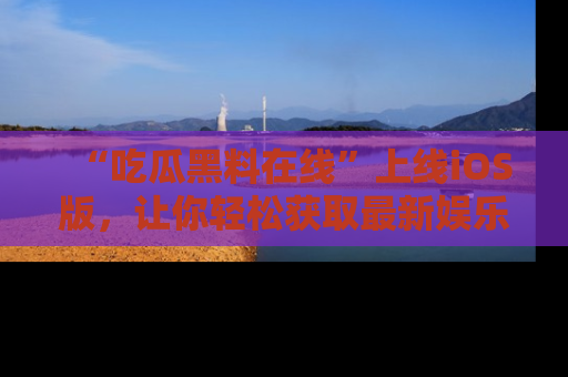 “吃瓜黑料在线”上线iOS版，让你轻松获取最新娱乐新闻