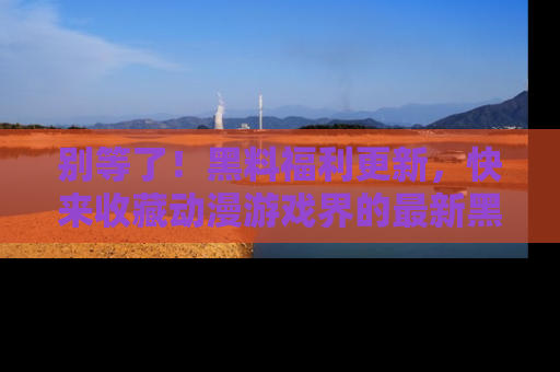 别等了!黑料福利更新,快来收藏动漫游戏界的最新黑料吧!