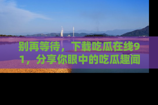 别再等待,下载吃瓜在线91,分享你眼中的吃瓜趣闻吧!