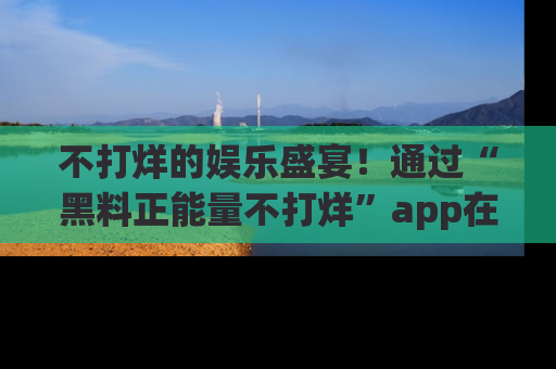 不打烊的娱乐盛宴！通过“黑料正能量不打烊”app在线观看最新内容，链接在此，不容错过！