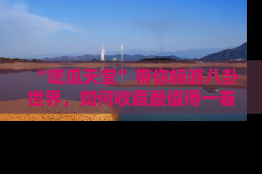 “吃瓜天堂”带你畅游八卦世界，如何收藏最值得一看的趣闻？