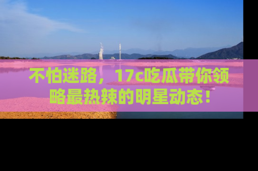 不怕迷路,17c吃瓜带你领略最热辣的明星动态!