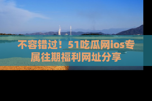 不容错过!51吃瓜网ios专属往期福利网址分享