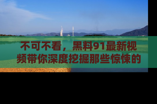 不可不看,黑料91最新视频带你深度挖掘那些惊悚的黑料内幕!