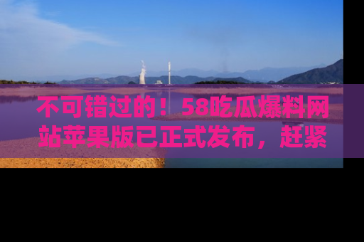 不可错过的!58吃瓜爆料网站苹果版已正式发布,赶紧体验!