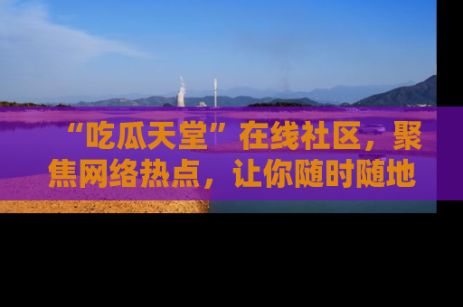 “吃瓜天堂”在线社区，聚焦网络热点，让你随时随地吃瓜不停
