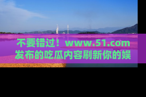 不要错过!www.51.com发布的吃瓜内容刷新你的娱乐认知