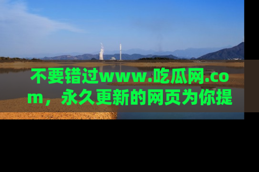 不要错过www.吃瓜网.com,永久更新的网页为你提供吃瓜盛宴!