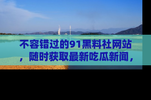 不容错过的91黑料社网站,随时获取最新吃瓜新闻,留意91黑料社的动态更新!