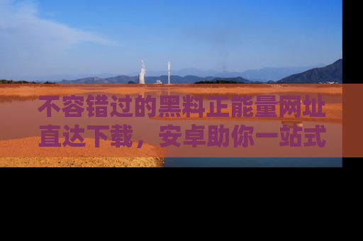 不容错过的黑料正能量网址直达下载,安卓助你一站式吃瓜体验!