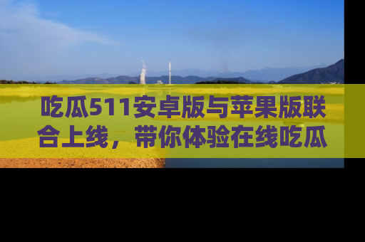 吃瓜511安卓版与苹果版联合上线,带你体验在线吃瓜新天地