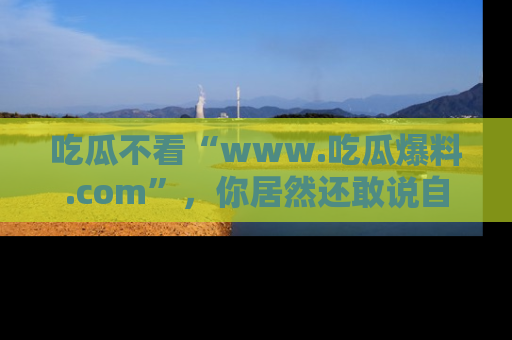 吃瓜不看“www.吃瓜爆料.com”,你居然还敢说自己是吃瓜群众?