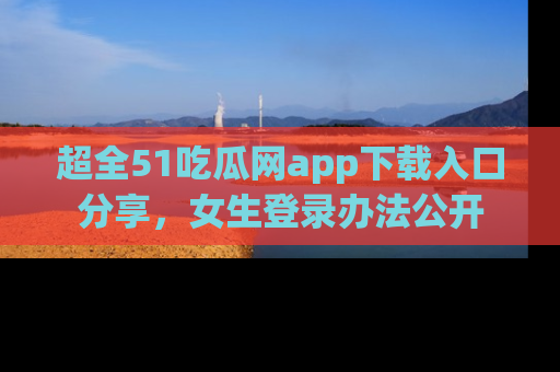 超全51吃瓜网app下载入口分享,女生登录办法公开