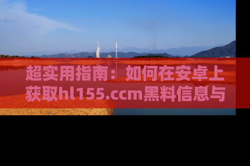 超实用指南:如何在安卓上获取hl155.ccm黑料信息与技巧