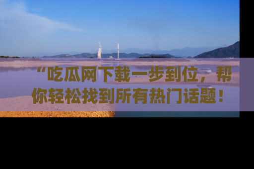 “吃瓜网下载一步到位，帮你轻松找到所有热门话题！”网址：www.chiguaw.com