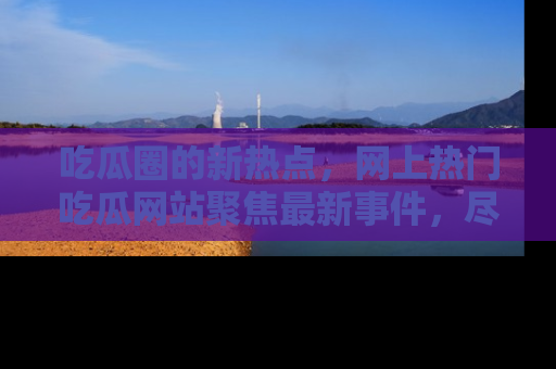 吃瓜圈的新热点,网上热门吃瓜网站聚焦最新事件,尽在吃瓜网站!