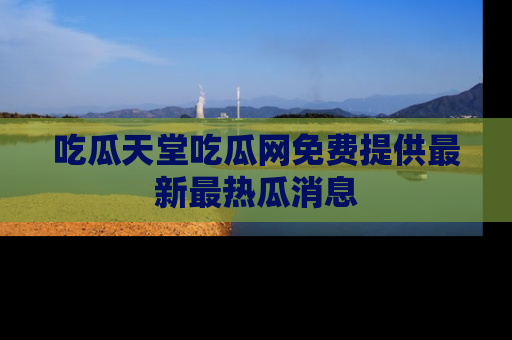 吃瓜天堂吃瓜网免费提供最新最热瓜消息