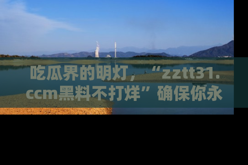 吃瓜界的明灯,“zztt31.ccm黑料不打烊”确保你永不迷路!