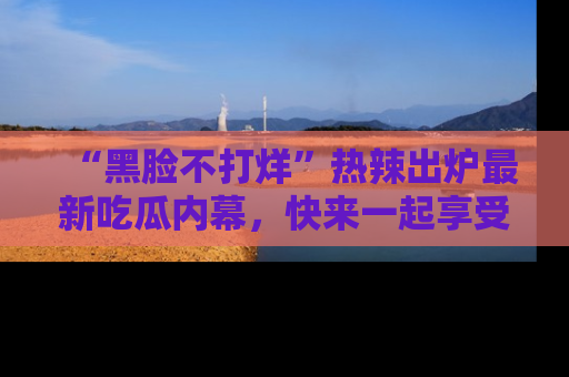 “黑脸不打烊”热辣出炉最新吃瓜内幕，快来一起享受这份乐趣吧！