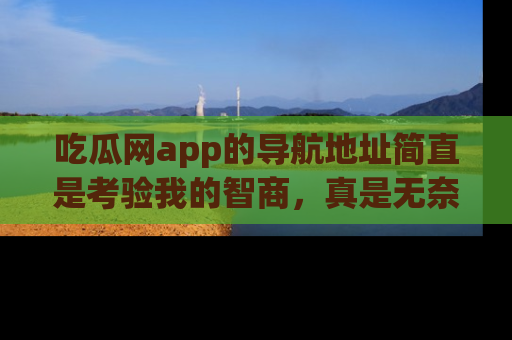 吃瓜网app的导航地址简直是考验我的智商,真是无奈!