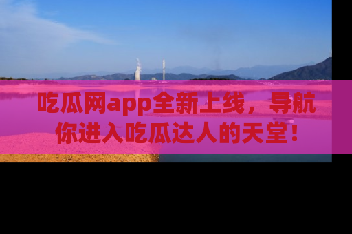 吃瓜网app全新上线，导航你进入吃瓜达人的天堂！