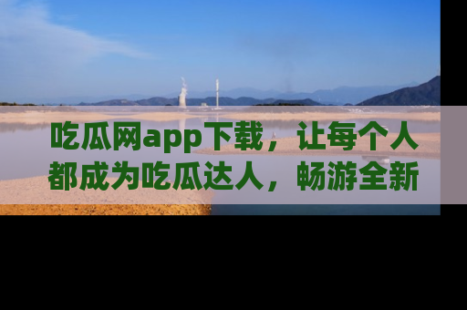 吃瓜网app下载，让每个人都成为吃瓜达人，畅游全新网页！