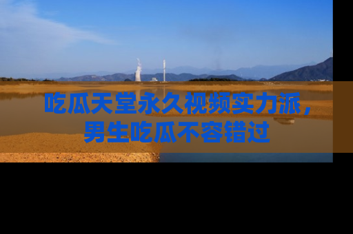 吃瓜天堂永久视频实力派,男生吃瓜不容错过