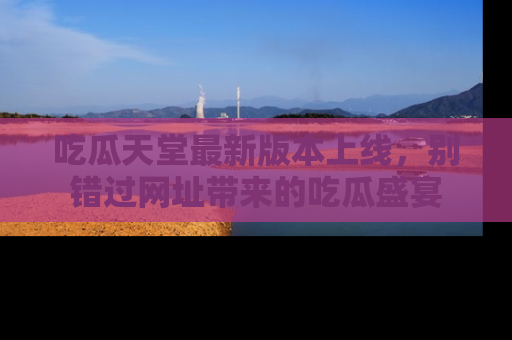 吃瓜天堂最新版本上线,别错过网址带来的吃瓜盛宴