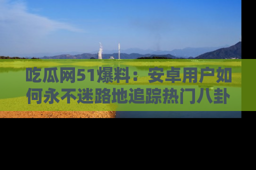吃瓜网51爆料:安卓用户如何永不迷路地追踪热门八卦信息