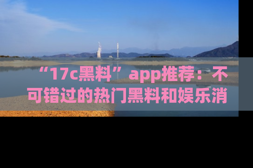 “17c黑料”app推荐:不可错过的热门黑料和娱乐消息