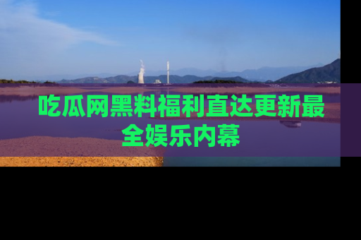 吃瓜网黑料福利直达更新最全娱乐内幕