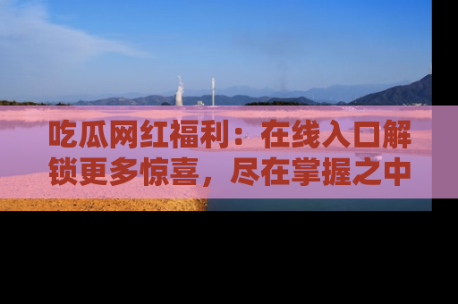 吃瓜网红福利：在线入口解锁更多惊喜，尽在掌握之中