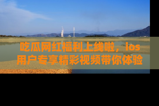 吃瓜网红福利上线啦，ios用户专享精彩视频带你体验乐趣！