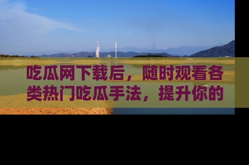 吃瓜网下载后，随时观看各类热门吃瓜手法，提升你的社交技能！