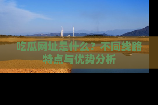 吃瓜网址是什么？不同线路特点与优势分析