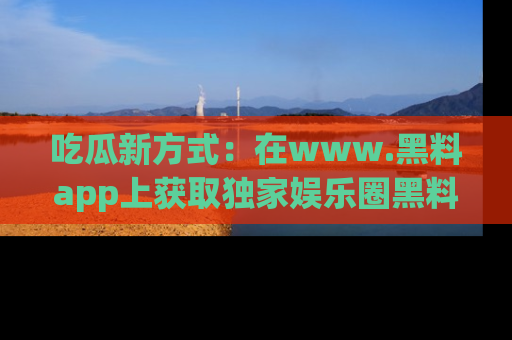 吃瓜新方式：在www.黑料app上获取独家娱乐圈黑料信息