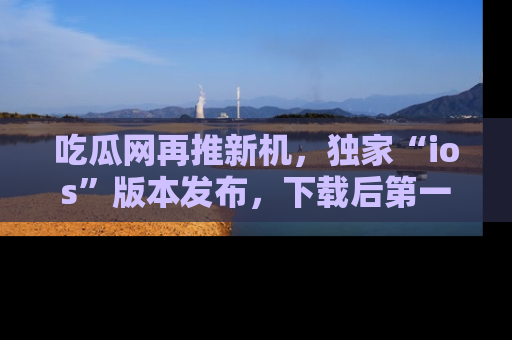 吃瓜网再推新机，独家“ios”版本发布，下载后第一时间获取热点吃瓜信息！
