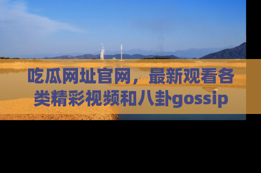 吃瓜网址官网，最新观看各类精彩视频和八卦gossip