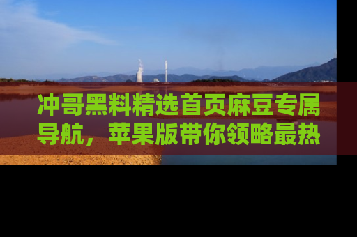 冲哥黑料精选首页麻豆专属导航，苹果版带你领略最热的黑料故事