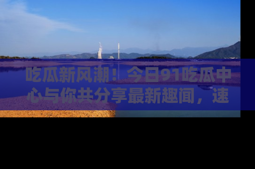 吃瓜新风潮！今日91吃瓜中心与你共分享最新趣闻，速来点击入口看看吧！