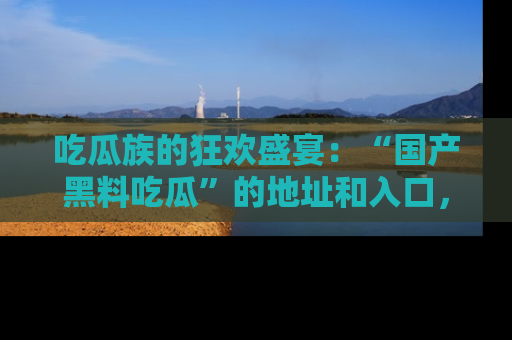 吃瓜族的狂欢盛宴：“国产黑料吃瓜”的地址和入口，让你尽情享受流行文化！